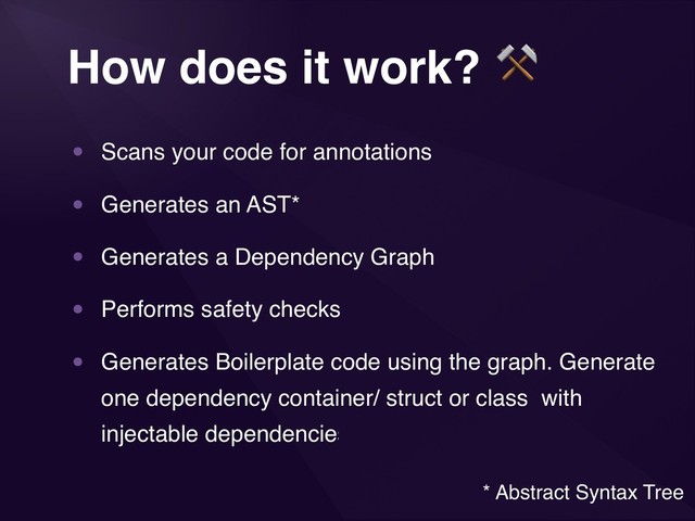 3
How does it work? ⚒
• Scans your code for annotations
• Generates an AST*
• Generates a Dependency Graph
• Performs safety checks
• Generates Boilerplate code using the graph. Generate
one dependency container/ struct or class with
injectable dependencies.
* Abstract Syntax Tree
