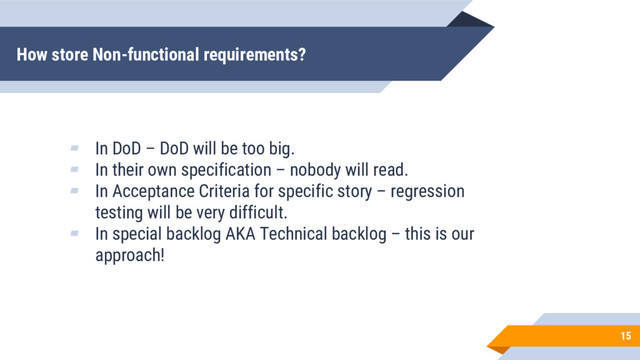 How store Non-functional requirements?
15
▰ In DoD – DoD will be too big.
▰ In their own specification – nobody will read.
▰ In Acceptance Criteria for specific story – regression
testing will be very difficult.
▰ In special backlog AKA Technical backlog – this is our
approach!
