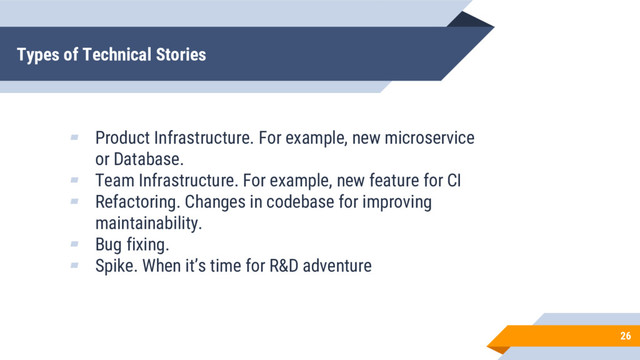 Types of Technical Stories
26
▰ Product Infrastructure. For example, new microservice
or Database.
▰ Team Infrastructure. For example, new feature for CI
▰ Refactoring. Changes in codebase for improving
maintainability.
▰ Bug fixing.
▰ Spike. When it’s time for R&D adventure
