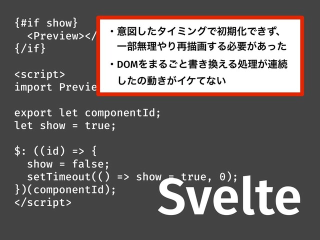 {#if show}

{/if}

import Preview from '///';
export let componentId;
let show = true;
$: ((id) => {
show = false;
setTimeout(() => show = true, 0);
})(componentId);

Svelte
ɾҙਤͨ͠λΠϛϯάͰॳظԽͰ͖ͣɺ
ɹҰ෦ແཧ΍Γ࠶ඳը͢Δඞཁ͕͋ͬͨ
ɾDOMΛ·Δ͝ͱॻ͖׵͑Δॲཧ͕࿈ଓ
ɹͨ͠ͷಈ͖͕Πέͯͳ͍
