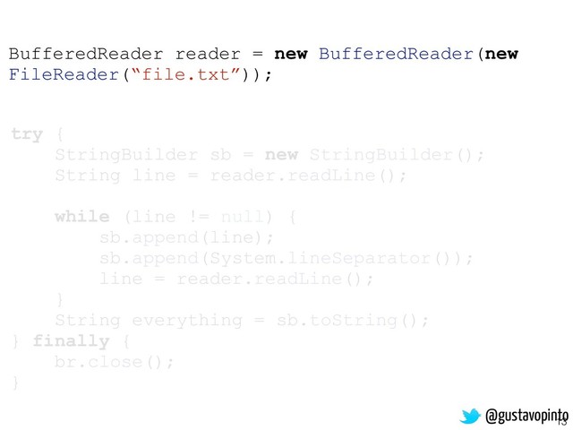 13
try {
StringBuilder sb = new StringBuilder();
String line = reader.readLine();
while (line != null) {
sb.append(line);
sb.append(System.lineSeparator());
line = reader.readLine();
}
String everything = sb.toString();
} finally {
br.close();
}
BufferedReader reader = new BufferedReader(new
FileReader(“file.txt”));
@gustavopinto
