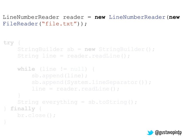 14
try {
StringBuilder sb = new StringBuilder();
String line = reader.readLine();
while (line != null) {
sb.append(line);
sb.append(System.lineSeparator());
line = reader.readLine();
}
String everything = sb.toString();
} finally {
br.close();
}
LineNumberReader reader = new LineNumberReader(new
FileReader(“file.txt”));
@gustavopinto
