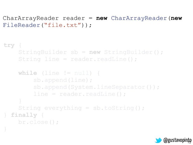 15
try {
StringBuilder sb = new StringBuilder();
String line = reader.readLine();
while (line != null) {
sb.append(line);
sb.append(System.lineSeparator());
line = reader.readLine();
}
String everything = sb.toString();
} finally {
br.close();
}
CharArrayReader reader = new CharArrayReader(new
FileReader(“file.txt”));
@gustavopinto
