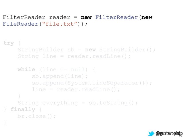16
try {
StringBuilder sb = new StringBuilder();
String line = reader.readLine();
while (line != null) {
sb.append(line);
sb.append(System.lineSeparator());
line = reader.readLine();
}
String everything = sb.toString();
} finally {
br.close();
}
FilterReader reader = new FilterReader(new
FileReader(“file.txt”));
@gustavopinto
