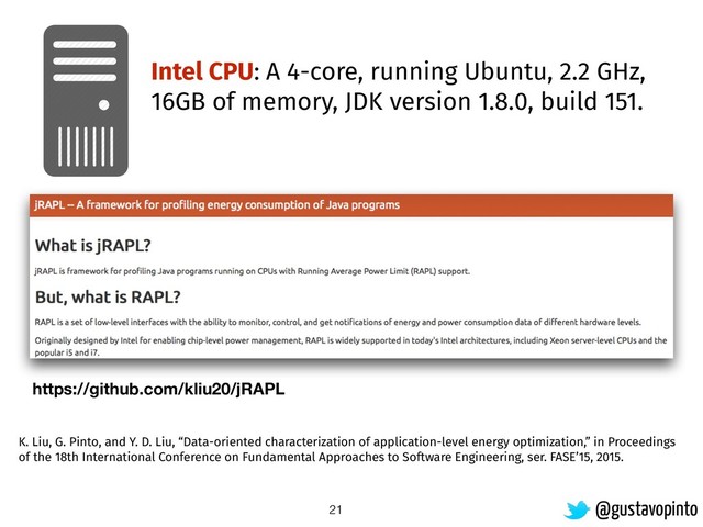 21
Intel CPU: A 4-core, running Ubuntu, 2.2 GHz,
16GB of memory, JDK version 1.8.0, build 151.
K. Liu, G. Pinto, and Y. D. Liu, “Data-oriented characterization of application-level energy optimization,” in Proceedings
of the 18th International Conference on Fundamental Approaches to Software Engineering, ser. FASE’15, 2015.
@gustavopinto
https://github.com/kliu20/jRAPL
