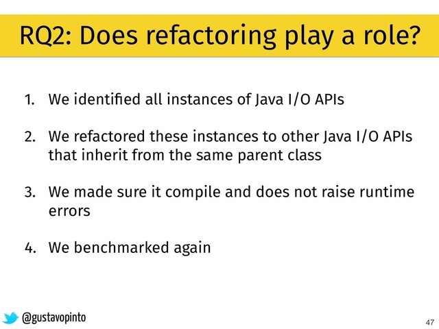 47
RQ2: Does refactoring play a role?
@gustavopinto
1. We identiﬁed all instances of Java I/O APIs
2. We refactored these instances to other Java I/O APIs
that inherit from the same parent class
3. We made sure it compile and does not raise runtime
errors
4. We benchmarked again
