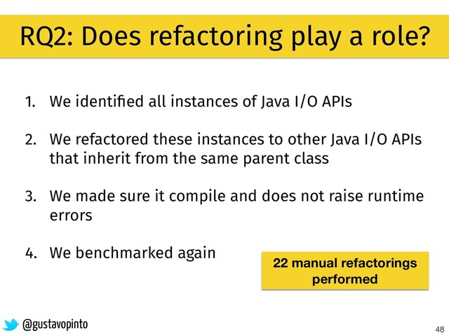 48
RQ2: Does refactoring play a role?
@gustavopinto
1. We identiﬁed all instances of Java I/O APIs
2. We refactored these instances to other Java I/O APIs
that inherit from the same parent class
3. We made sure it compile and does not raise runtime
errors
4. We benchmarked again
22 manual refactorings
performed
