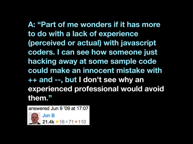 A: “Part of me wonders if it has more
to do with a lack of experience
(perceived or actual) with javascript
coders. I can see how someone just
hacking away at some sample code
could make an innocent mistake with
++ and --, but I don't see why an
experienced professional would avoid
them.”
