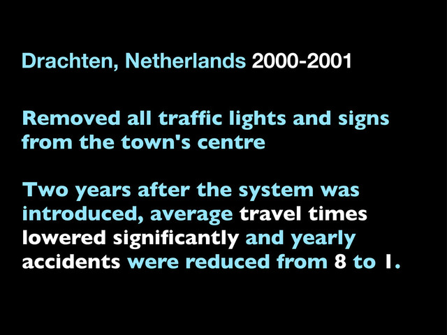 Removed all trafﬁc lights and signs
from the town's centre
Two years after the system was
introduced, average travel times
lowered signiﬁcantly and yearly
accidents were reduced from 8 to 1.
Drachten, Netherlands 2000-2001
