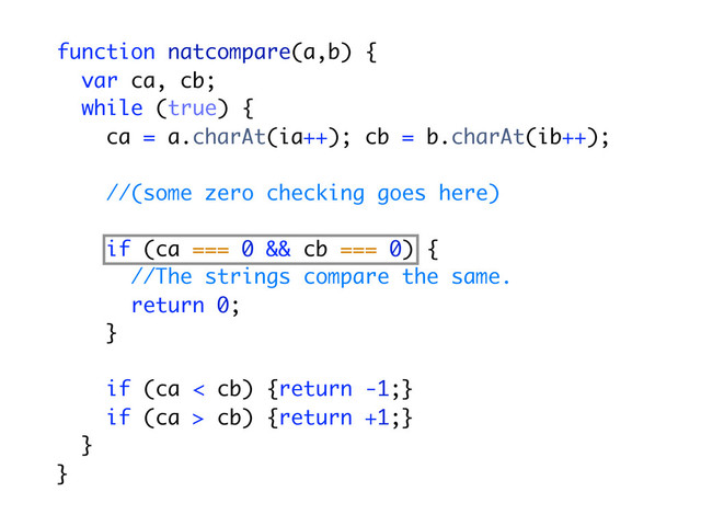 function natcompare(a,b) {
var ca, cb;
while (true) {
ca = a.charAt(ia++); cb = b.charAt(ib++);
//(some zero checking goes here)
if (ca === 0 && cb === 0) {
//The strings compare the same.
return 0;
}
if (ca < cb) {return -1;}
if (ca > cb) {return +1;}
}
}
