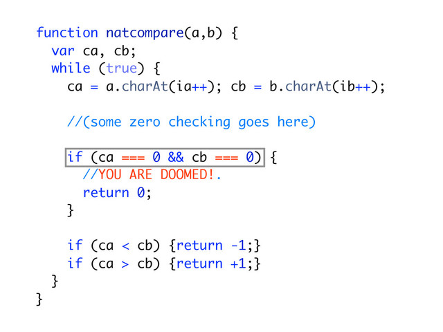 function natcompare(a,b) {
var ca, cb;
while (true) {
ca = a.charAt(ia++); cb = b.charAt(ib++);
//(some zero checking goes here)
if (ca === 0 && cb === 0) {
//YOU ARE DOOMED!.
return 0;
}
if (ca < cb) {return -1;}
if (ca > cb) {return +1;}
}
}
