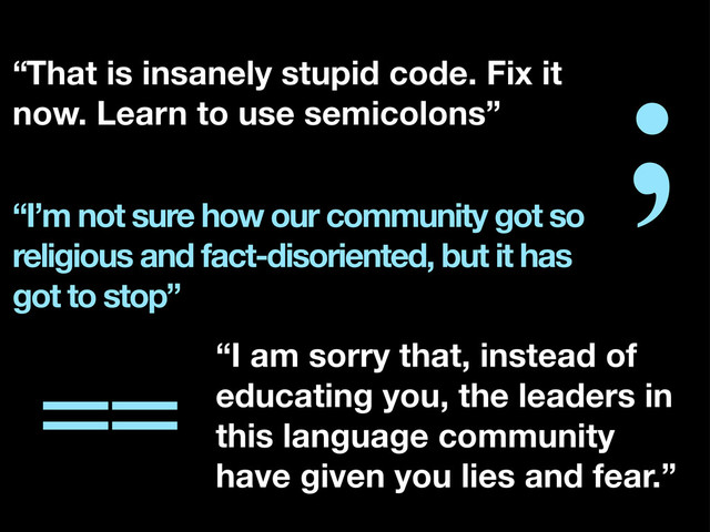 ;
==
“I’m not sure how our community got so
religious and fact-disoriented, but it has
got to stop”
“I am sorry that, instead of
educating you, the leaders in
this language community
have given you lies and fear.”
“That is insanely stupid code. Fix it
now. Learn to use semicolons”
