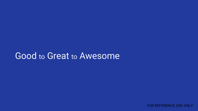 Good to Great to Awesome
FOR REFERENCE USE ONLY
