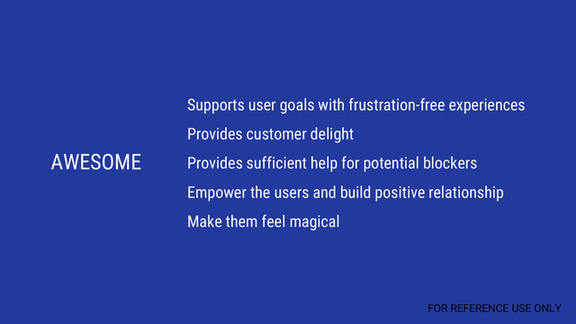 AWESOME
Supports user goals with frustration-free experiences
Provides customer delight
Provides sufficient help for potential blockers
Empower the users and build positive relationship
Make them feel magical
FOR REFERENCE USE ONLY
