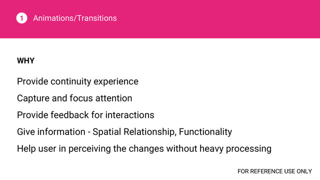 Animations/Transitions
1
WHY
Provide continuity experience
Capture and focus attention
Provide feedback for interactions
Give information - Spatial Relationship, Functionality
Help user in perceiving the changes without heavy processing
FOR REFERENCE USE ONLY
