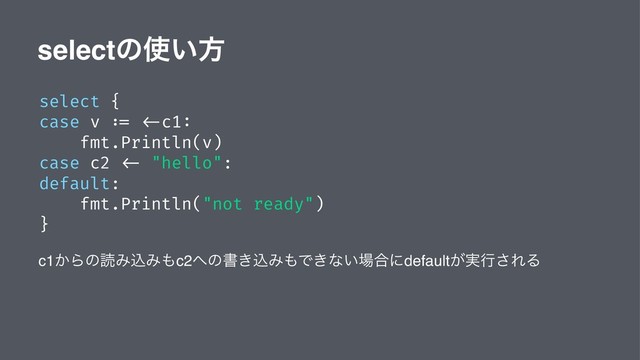 selectͷ࢖͍ํ
select {
case v := <-c1:
fmt.Println(v)
case c2 <- "hello":
default:
fmt.Println("not ready")
}
c1͔ΒͷಡΈࠐΈ΋c2΁ͷॻ͖ࠐΈ΋Ͱ͖ͳ͍৔߹ʹdefault͕࣮ߦ͞ΕΔ
