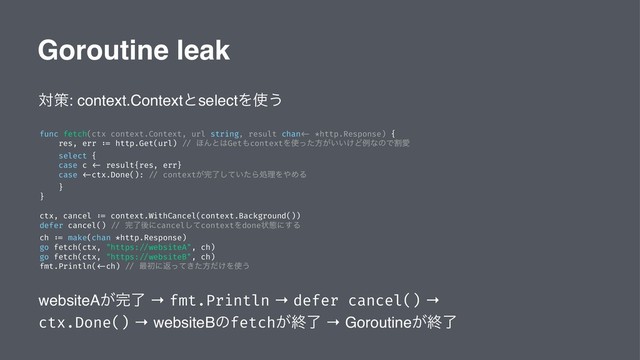 Goroutine leak
ରࡦ: context.ContextͱselectΛ࢖͏
func fetch(ctx context.Context, url string, result chan <- *http.Response) {
res, err := http.Get(url) // ΄Μͱ͸Get΋contextΛ࢖ͬͨํ͕͍͍͚ͲྫͳͷͰׂѪ
select {
case c <- result{res, err}
case <-ctx.Done(): // context͕׬͍ྃͯͨ͠ΒॲཧΛ΍ΊΔ
}
}
ctx, cancel := context.WithCancel(context.Background())
defer cancel() // ׬ྃޙʹcancelͯ͠contextΛdoneঢ়ଶʹ͢Δ
ch := make(chan *http.Response)
go fetch(ctx, "https: //websiteA", ch)
go fetch(ctx, "https: //websiteB", ch)
fmt.Println( <-ch) // ࠷ॳʹฦ͖ͬͯͨํ͚ͩΛ࢖͏
websiteA͕׬ྃ → fmt.Println → defer cancel() →
ctx.Done() → websiteBͷfetch͕ऴྃ → Goroutine͕ऴྃ
