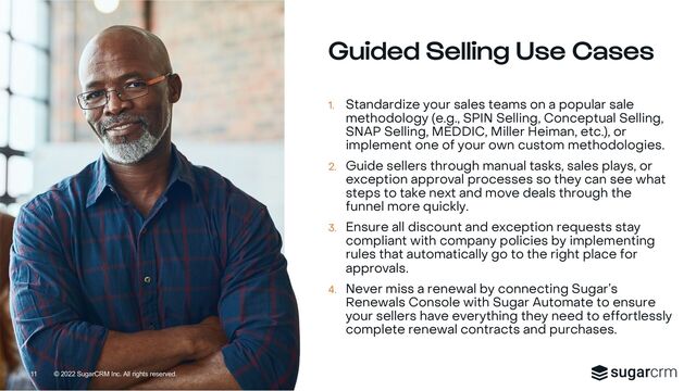 © 2022 SugarCRM Inc. All rights reserved.
Guided Selling Use Cases
1. Standardize your sales teams on a popular sale
methodology (e.g., SPIN Selling, Conceptual Selling,
SNAP Selling, MEDDIC, Miller Heiman, etc.), or
implement one of your own custom methodologies.
2. Guide sellers through manual tasks, sales plays, or
exception approval processes so they can see what
steps to take next and move deals through the
funnel more quickly.
3. Ensure all discount and exception requests stay
compliant with company policies by implementing
rules that automatically go to the right place for
approvals.
4. Never miss a renewal by connecting Sugar’s
Renewals Console with Sugar Automate to ensure
your sellers have everything they need to effortlessly
complete renewal contracts and purchases.
11
