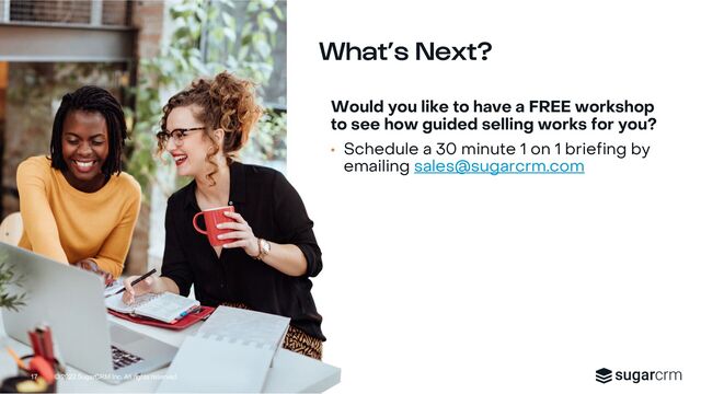© 2022 SugarCRM Inc. All rights reserved.
What’s Next?
17
Would you like to have a FREE workshop
to see how guided selling works for you?
• Schedule a 30 minute 1 on 1 briefing by
emailing sales@sugarcrm.com
