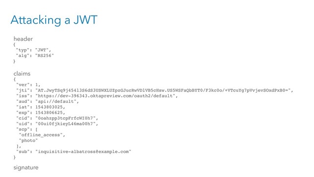 Attacking a JWT
{
"typ": "JWT",
"alg": "RS256"
}
{
"ver": 1,
"jti": "AT.JwyTSq9j454l3S6dS3USWXLUZpzGJucRwVDlVB5cHsw.US5WSFaQbBYT0/F3kc0o/+VTcuYg7pVvjevSOxdPxB0=",
"iss": "https://dev-396343.oktapreview.com/oauth2/default",
"aud": "api://default",
"iat": 1543803025,
"exp": 1543806625,
"cid": "0oahzpp3tcpFrfcWI0h7",
"uid": "00ui0fjkieyL46ma00h7",
"scp": [
"offline_access",
"photo"
],
"sub": "inquisitive-albatross@example.com"
}
header
claims
signature
