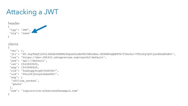 Attacking a JWT
{
"typ": "JWT",
"alg": "none"
}
{
"ver": 1,
"jti": "AT.JwyTSq9j454l3S6dS3USWXLUZpzGJucRwVDlVB5cHsw.US5WSFaQbBYT0/F3kc0o/+VTcuYg7pVvjevSOxdPxB0=",
"iss": "https://dev-396343.oktapreview.com/oauth2/default",
"aud": "api://default",
"iat": 1543803025,
"exp": 1543806625,
"cid": "0oahzpp3tcpFrfcWI0h7",
"uid": "00ui0fjkieyL46ma00h7",
"scp": [
"offline_access",
"photo"
],
"sub": "inquisitive-albatross@example.com"
}
header
claims
