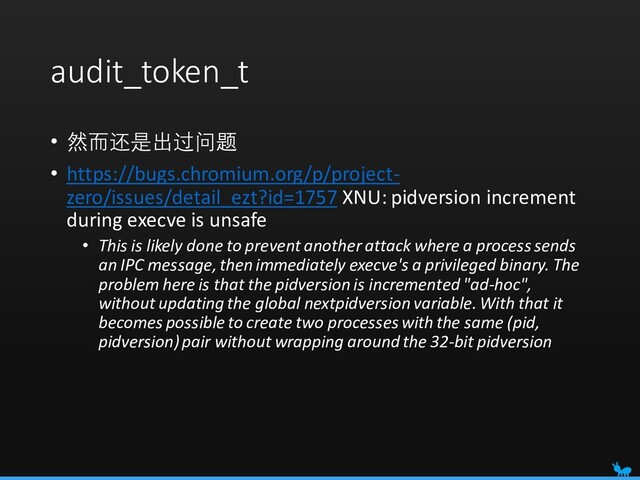 audit_token_t
• 然而还是出过问题
• https://bugs.chromium.org/p/project-
zero/issues/detail_ezt?id=1757 XNU: pidversion increment
during execve is unsafe
• This is likely done to prevent another attack where a process sends
an IPC message, then immediately execve's a privileged binary. The
problem here is that the pidversion is incremented "ad-hoc",
without updating the global nextpidversion variable. With that it
becomes possible to create two processes with the same (pid,
pidversion) pair without wrapping around the 32-bit pidversion
