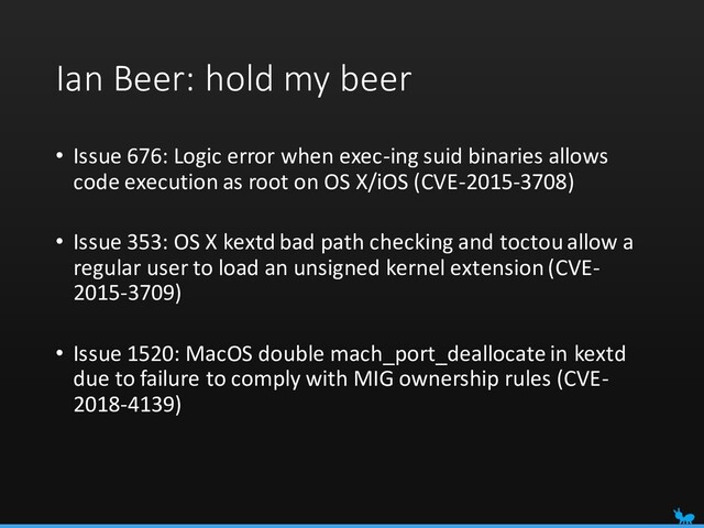 Ian Beer: hold my beer
• Issue 676: Logic error when exec-ing suid binaries allows
code execution as root on OS X/iOS (CVE-2015-3708)
• Issue 353: OS X kextd bad path checking and toctou allow a
regular user to load an unsigned kernel extension (CVE-
2015-3709)
• Issue 1520: MacOS double mach_port_deallocate in kextd
due to failure to comply with MIG ownership rules (CVE-
2018-4139)
