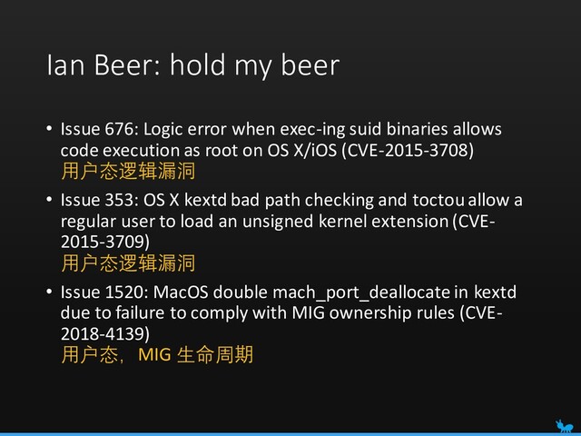 Ian Beer: hold my beer
• Issue 676: Logic error when exec-ing suid binaries allows
code execution as root on OS X/iOS (CVE-2015-3708)
用户态逻辑漏洞
• Issue 353: OS X kextd bad path checking and toctou allow a
regular user to load an unsigned kernel extension (CVE-
2015-3709)
用户态逻辑漏洞
• Issue 1520: MacOS double mach_port_deallocate in kextd
due to failure to comply with MIG ownership rules (CVE-
2018-4139)
用户态，MIG 生命周期
