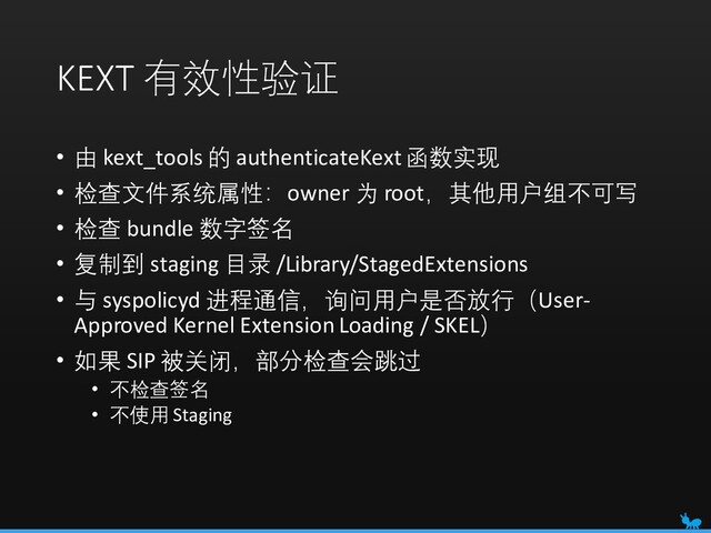KEXT 有效性验证
• 由 kext_tools 的 authenticateKext函数实现
• 检查文件系统属性：owner 为 root，其他用户组不可写
• 检查 bundle 数字签名
• 复制到 staging 目录 /Library/StagedExtensions
• 与 syspolicyd 进程通信，询问用户是否放行（User-
Approved Kernel Extension Loading / SKEL）
• 如果 SIP 被关闭，部分检查会跳过
• 不检查签名
• 不使用 Staging

