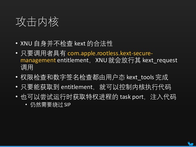 攻击内核
• XNU 自身并不检查 kext 的合法性
• 只要调用者具有 com.apple.rootless.kext-secure-
management entitlement，XNU就会放行其 kext_request
调用
• 权限检查和数字签名检查都由用户态 kext_tools 完成
• 只要能获取到 entitlement，就可以控制内核执行代码
• 也可以尝试运行时获取特权进程的 task port，注入代码
• 仍然需要绕过 SIP
