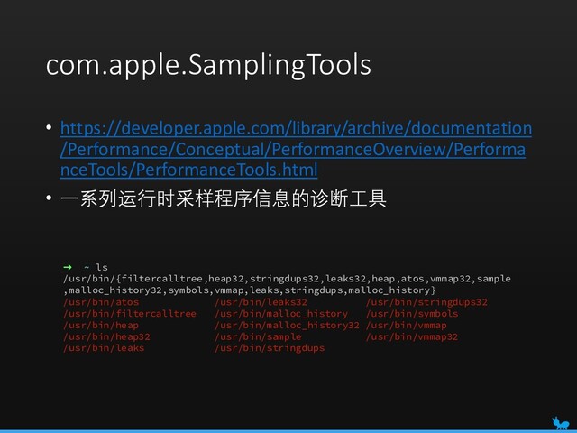 com.apple.SamplingTools
• https://developer.apple.com/library/archive/documentation
/Performance/Conceptual/PerformanceOverview/Performa
nceTools/PerformanceTools.html
• 一系列运行时采样程序信息的诊断工具
➜ ~ ls
/usr/bin/{filtercalltree,heap32,stringdups32,leaks32,heap,atos,vmmap32,sample
,malloc_history32,symbols,vmmap,leaks,stringdups,malloc_history}
/usr/bin/atos /usr/bin/leaks32 /usr/bin/stringdups32
/usr/bin/filtercalltree /usr/bin/malloc_history /usr/bin/symbols
/usr/bin/heap /usr/bin/malloc_history32 /usr/bin/vmmap
/usr/bin/heap32 /usr/bin/sample /usr/bin/vmmap32
/usr/bin/leaks /usr/bin/stringdups
