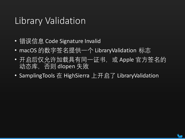 Library Validation
• 错误信息 Code Signature Invalid
• macOS 的数字签名提供一个 LibraryValidation 标志
• 开启后仅允许加载具有同一证书，或 Apple 官方签名的
动态库，否则 dlopen 失败
• SamplingTools 在 HighSierra 上开启了 LibraryValidation
