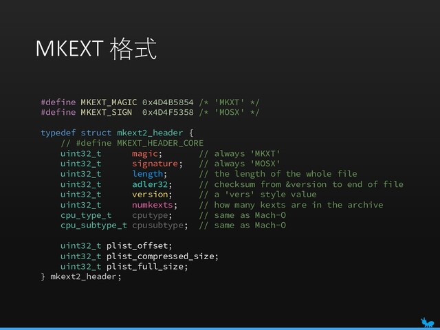 MKEXT 格式
#define MKEXT_MAGIC 0x4D4B5854 /* 'MKXT' */
#define MKEXT_SIGN 0x4D4F5358 /* 'MOSX' */
typedef struct mkext2_header {
// #define MKEXT_HEADER_CORE
uint32_t magic; // always 'MKXT'
uint32_t signature; // always 'MOSX'
uint32_t length; // the length of the whole file
uint32_t adler32; // checksum from &version to end of file
uint32_t version; // a 'vers' style value
uint32_t numkexts; // how many kexts are in the archive
cpu_type_t cputype; // same as Mach-O
cpu_subtype_t cpusubtype; // same as Mach-O
uint32_t plist_offset;
uint32_t plist_compressed_size;
uint32_t plist_full_size;
} mkext2_header;
