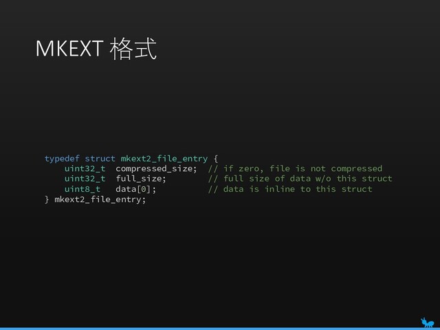 MKEXT 格式
typedef struct mkext2_file_entry {
uint32_t compressed_size; // if zero, file is not compressed
uint32_t full_size; // full size of data w/o this struct
uint8_t data[0]; // data is inline to this struct
} mkext2_file_entry;
