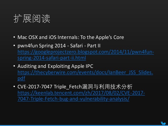 扩展阅读
• Mac OSX and iOS Internals: To the Apple’s Core
• pwn4fun Spring 2014 - Safari - Part II
https://googleprojectzero.blogspot.com/2014/11/pwn4fun-
spring-2014-safari-part-ii.html
• Auditing and Exploiting Apple IPC
https://thecyberwire.com/events/docs/IanBeer_JSS_Slides.
pdf
• CVE-2017-7047 Triple_Fetch漏洞与利用技术分析
https://keenlab.tencent.com/zh/2017/08/02/CVE-2017-
7047-Triple-Fetch-bug-and-vulnerability-analysis/
