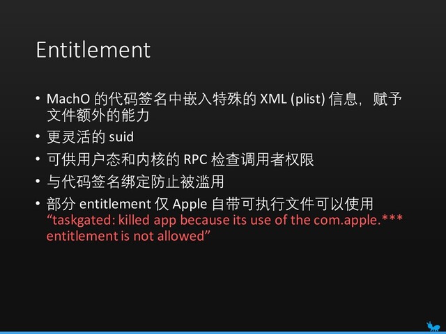 Entitlement
• MachO 的代码签名中嵌入特殊的 XML (plist) 信息，赋予
文件额外的能力
• 更灵活的 suid
• 可供用户态和内核的 RPC 检查调用者权限
• 与代码签名绑定防止被滥用
• 部分 entitlement 仅 Apple 自带可执行文件可以使用
“taskgated: killed app because its use of the com.apple.***
entitlement is not allowed”
