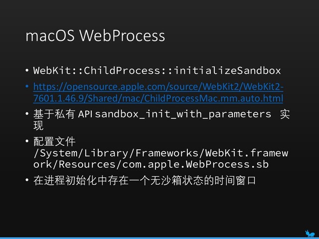 macOS WebProcess
• WebKit::ChildProcess::initializeSandbox
• https://opensource.apple.com/source/WebKit2/WebKit2-
7601.1.46.9/Shared/mac/ChildProcessMac.mm.auto.html
• 基于私有 API sandbox_init_with_parameters 实
现
• 配置文件
/System/Library/Frameworks/WebKit.framew
ork/Resources/com.apple.WebProcess.sb
• 在进程初始化中存在一个无沙箱状态的时间窗口
