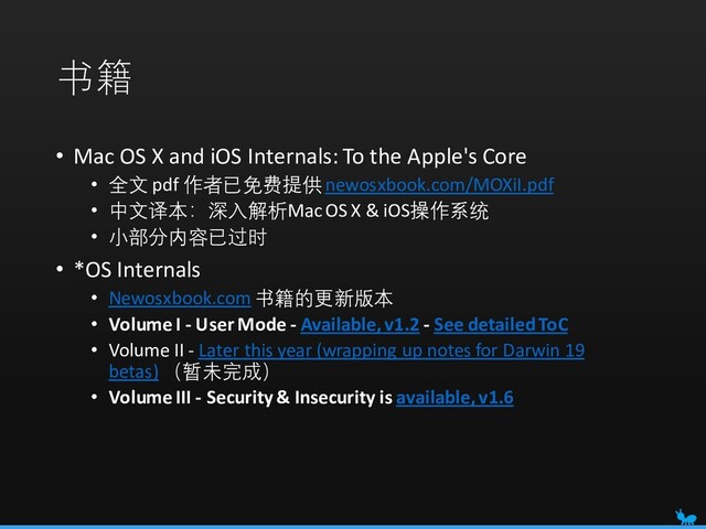 书籍
• Mac OS X and iOS Internals: To the Apple's Core
• 全文 pdf 作者已免费提供newosxbook.com/MOXiI.pdf
• 中文译本：深入解析Mac OS X & iOS操作系统
• 小部分内容已过时
• *OS Internals
• Newosxbook.com 书籍的更新版本
• Volume I - User Mode - Available, v1.2 - See detailed ToC
• Volume II - Later this year (wrapping up notes for Darwin 19
betas) （暂未完成）
• Volume III - Security & Insecurity is available, v1.6
