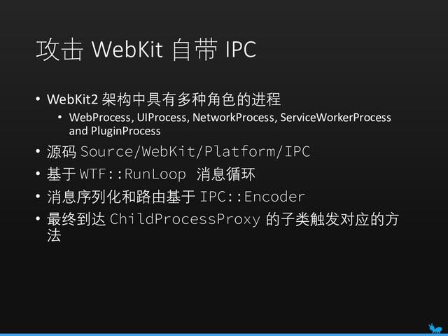 攻击 WebKit 自带 IPC
• WebKit2 架构中具有多种角色的进程
• WebProcess, UIProcess, NetworkProcess, ServiceWorkerProcess
and PluginProcess
• 源码 Source/WebKit/Platform/IPC
• 基于 WTF::RunLoop 消息循环
• 消息序列化和路由基于 IPC::Encoder
• 最终到达 ChildProcessProxy 的子类触发对应的方
法
