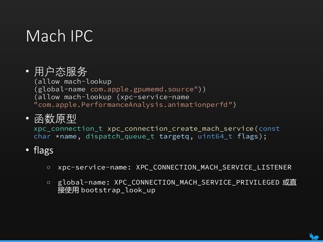 Mach IPC
• 用户态服务
(allow mach-lookup
(global-name com.apple.gpumemd.source"))
(allow mach-lookup (xpc-service-name
"com.apple.PerformanceAnalysis.animationperfd")
• 函数原型
xpc_connection_t xpc_connection_create_mach_service(const
char *name, dispatch_queue_t targetq, uint64_t flags);
• flags
○ xpc-service-name: XPC_CONNECTION_MACH_SERVICE_LISTENER
○ global-name: XPC_CONNECTION_MACH_SERVICE_PRIVILEGED 或直
接使用 bootstrap_look_up
