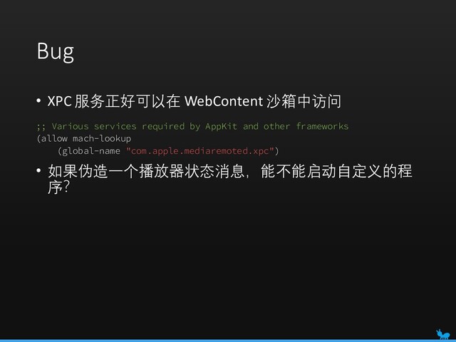 Bug
• XPC 服务正好可以在 WebContent 沙箱中访问
;; Various services required by AppKit and other frameworks
(allow mach-lookup
(global-name "com.apple.mediaremoted.xpc")
• 如果伪造一个播放器状态消息，能不能启动自定义的程
序？
