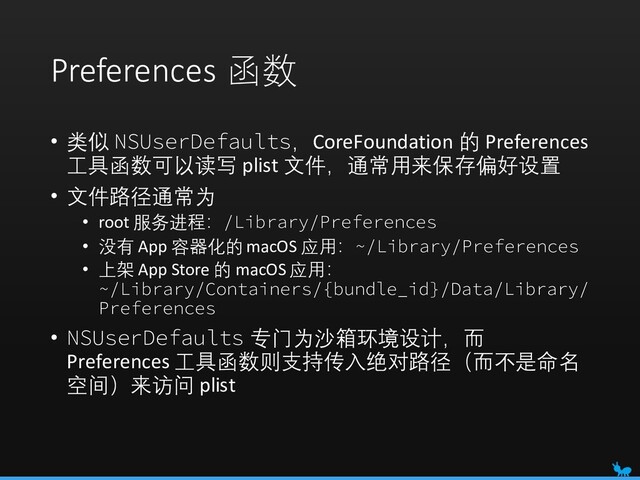 Preferences 函数
• 类似 NSUserDefaults，CoreFoundation 的 Preferences
工具函数可以读写 plist 文件，通常用来保存偏好设置
• 文件路径通常为
• root 服务进程：/Library/Preferences
• 没有 App 容器化的macOS 应用：~/Library/Preferences
• 上架 App Store 的 macOS 应用：
~/Library/Containers/{bundle_id}/Data/Library/
Preferences
• NSUserDefaults 专门为沙箱环境设计，而
Preferences 工具函数则支持传入绝对路径（而不是命名
空间）来访问 plist
