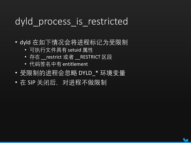 dyld_process_is_restricted
• dyld 在如下情况会将进程标记为受限制
• 可执行文件具有 setuid 属性
• 存在 __restrict 或者 __RESTRICT 区段
• 代码签名中有 entitlement
• 受限制的进程会忽略 DYLD_* 环境变量
• 在 SIP 关闭后，对进程不做限制
