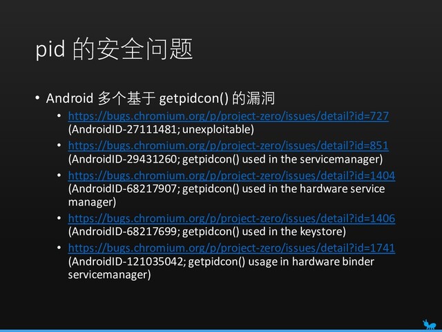 pid 的安全问题
• Android 多个基于 getpidcon() 的漏洞
• https://bugs.chromium.org/p/project-zero/issues/detail?id=727
(AndroidID-27111481; unexploitable)
• https://bugs.chromium.org/p/project-zero/issues/detail?id=851
(AndroidID-29431260; getpidcon() used in the servicemanager)
• https://bugs.chromium.org/p/project-zero/issues/detail?id=1404
(AndroidID-68217907; getpidcon() used in the hardware service
manager)
• https://bugs.chromium.org/p/project-zero/issues/detail?id=1406
(AndroidID-68217699; getpidcon() used in the keystore)
• https://bugs.chromium.org/p/project-zero/issues/detail?id=1741
(AndroidID-121035042; getpidcon() usage in hardware binder
servicemanager)
