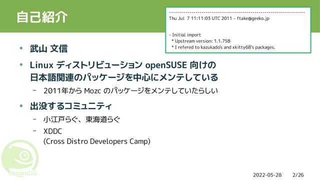 2022-05-28 2/26
自己紹介
● 武山 文信
● Linux ディストリビューション openSUSE 向けの
日本語関連のパッケージを中心にメンテしている
– 2011年から Mozc のパッケージをメンテしていたらしい
● 出没するコミュニティ
– 小江戸らぐ、東海道らぐ
– XDDC
(Cross Distro Developers Camp)
-------------------------------------------------------------------
Thu Jul 7 11:11:03 UTC 2011 - ftake@geeko.jp
- Initial import
* Upstream version: 1.1.758
* I refered to kazukado's and xkitty68's packages.
