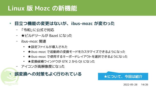 2022-05-28 14/26
Linux 版 Mozc の新機能
● 目立つ機能の変更はないが、ibus-mozc が変わった
– 「令和」に公式で対応
– ★ビルドツールが Bazel になった
– ibus-mozc 関連
● ★設定ファイルが導入された
● ★ibus-mozc で起動時の変換モードをカスタマイズできるようになった
● ★ibus-mozc で使用するキーボードレイアウトを選択できるようになった
● ★変換候補ウインドウが GTK 2 から Qt になった
– アイコンが高解像度になった
● 誤変換への対策もよく行われている
★について、今回は紹介
