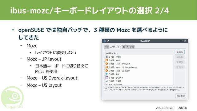2022-05-28 20/26
ibus-mozc/キーボードレイアウトの選択 2/4
● openSUSE では独自パッチで、3 種類の Mozc を選べるように
してきた
– Mozc
● レイアウトは変更しない
– Mozc – JP layout
● 日本語キーボードに切り替えて
Mozc を使用
– Mozc – US Dvorak layout
– Mozc – US layout
