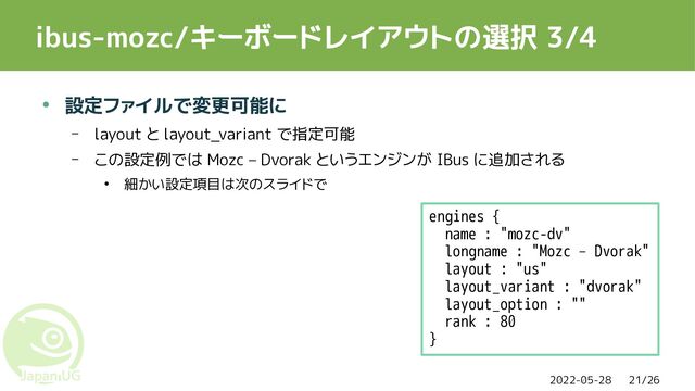2022-05-28 21/26
ibus-mozc/キーボードレイアウトの選択 3/4
● 設定ファイルで変更可能に
– layout と layout_variant で指定可能
– この設定例では Mozc – Dvorak というエンジンが IBus に追加される
● 細かい設定項目は次のスライドで
engines {
name : "mozc-dv"
longname : "Mozc – Dvorak"
layout : "us"
layout_variant : "dvorak"
layout_option : ""
rank : 80
}
