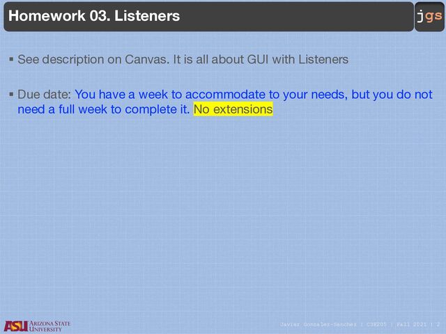 Javier Gonzalez-Sanchez | CSE205 | Fall 2021 | 2
jgs
Homework 03. Listeners
§ See description on Canvas. It is all about GUI with Listeners
§ Due date: You have a week to accommodate to your needs, but you do not
need a full week to complete it. No extensions
